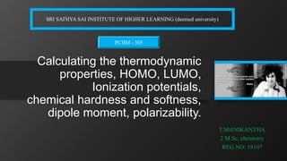 Calculating the thermodynamic
properties, HOMO, LUMO,
Ionization potentials,
chemical hardness and softness,
dipole moment, polarizability.
T.MANIKANTHA
2 M.Sc, chemistry
REG NO: 18107
SRI SATHYA SAI INSTITUTE OF HIGHER LEARNING (deemed university)
PCHM - 305
 