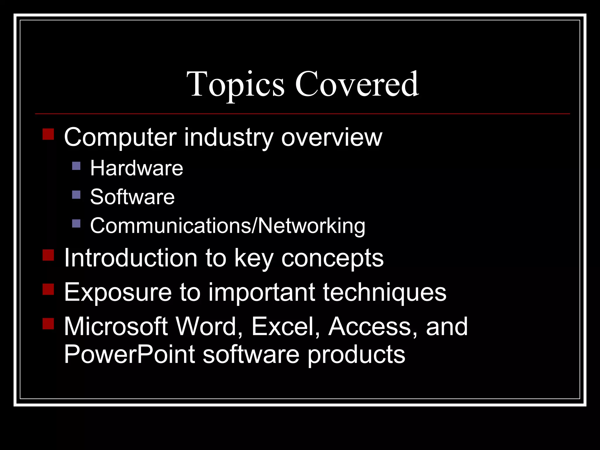 Topics Covered
 Computer industry overview
 Hardware
 Software
 Communications/Networking
 Introduction to key concepts
 Exposure to important techniques
 Microsoft Word, Excel, Access, and
PowerPoint software products
 