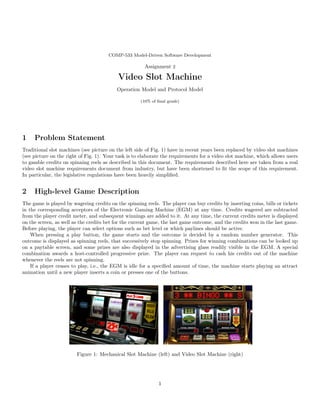 COMP-533 Model-Driven Software Development
Assignment 2
Video Slot Machine
Operation Model and Protocol Model
(10% of final grade)
1 Problem Statement
Traditional slot machines (see picture on the left side of Fig. 1) have in recent years been replaced by video slot machines
(see picture on the right of Fig. 1). Your task is to elaborate the requirements for a video slot machine, which allows users
to gamble credits on spinning reels as described in this document. The requirements described here are taken from a real
video slot machine requirements document from industry, but have been shortened to fit the scope of this requirement.
In particular, the legislative regulations have been heavily simplified.
2 High-level Game Description
The game is played by wagering credits on the spinning reels. The player can buy credits by inserting coins, bills or tickets
in the corresponding acceptors of the Electronic Gaming Machine (EGM) at any time. Credits wagered are subtracted
from the player credit meter, and subsequent winnings are added to it. At any time, the current credits meter is displayed
on the screen, as well as the credits bet for the current game, the last game outcome, and the credits won in the last game.
Before playing, the player can select options such as bet level or which paylines should be active.
When pressing a play button, the game starts and the outcome is decided by a random number generator. This
outcome is displayed as spinning reels, that successively stop spinning. Prizes for winning combinations can be looked up
on a paytable screen, and some prizes are also displayed in the advertising glass readily visible in the EGM. A special
combination awards a host-controlled progressive prize. The player can request to cash his credits out of the machine
whenever the reels are not spinning.
If a player ceases to play, i.e., the EGM is idle for a specified amount of time, the machine starts playing an attract
animation until a new player inserts a coin or presses one of the buttons.
Figure 1: Mechanical Slot Machine (left) and Video Slot Machine (right)
1
 