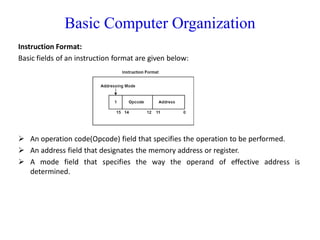 Basic Computer Organization
Instruction Format:
Basic fields of an instruction format are given below:
 An operation code(Opcode) field that specifies the operation to be performed.
 An address field that designates the memory address or register.
 A mode field that specifies the way the operand of effective address is
determined.
 