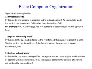 Basic Computer Organization
Types of Addressing Modes:
1. Immediate Mode
In this mode, the operand is specified in the instruction itself. An immediate mode
instruction has an operand field rather than the address field.
For example: ADD 7, which says Add 7 to contents of accumulator. 7 is the operand
here.
2. Register Addressing Mode
In this mode the operand is stored in the register and this register is present in CPU.
The instruction has the address of the Register where the operand is stored.
Ex: mov eax, ebx
3. Register Indirect Mode
In this mode, the instruction specifies the register whose contents give us the address
of operand which is in memory. Thus, the register contains the address of operand
rather than the operand itself.
 