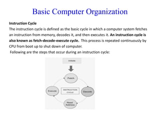 Basic Computer Organization
Instruction Cycle
The instruction cycle is defined as the basic cycle in which a computer system fetches
an instruction from memory, decodes it, and then executes it. An instruction cycle is
also known as fetch-decode-execute cycle. This process is repeated continuously by
CPU from boot up to shut down of computer.
Following are the steps that occur during an instruction cycle:
 