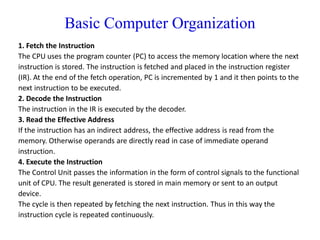 Basic Computer Organization
1. Fetch the Instruction
The CPU uses the program counter (PC) to access the memory location where the next
instruction is stored. The instruction is fetched and placed in the instruction register
(IR). At the end of the fetch operation, PC is incremented by 1 and it then points to the
next instruction to be executed.
2. Decode the Instruction
The instruction in the IR is executed by the decoder.
3. Read the Effective Address
If the instruction has an indirect address, the effective address is read from the
memory. Otherwise operands are directly read in case of immediate operand
instruction.
4. Execute the Instruction
The Control Unit passes the information in the form of control signals to the functional
unit of CPU. The result generated is stored in main memory or sent to an output
device.
The cycle is then repeated by fetching the next instruction. Thus in this way the
instruction cycle is repeated continuously.
 