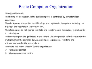 Basic Computer Organization
Timing and Control:
The timing for all registers in the basic computer is controlled by a master clock
generator.
The clock pulses are applied to all flip-flops and registers in the system, including the
flip-flops and registers in the control unit.
The clock pulses do not change the state of a register unless the register is enabled by
a control signal.
The control signals are generated in the control unit and provide control inputs for the
multiplexers in the common bus, control inputs in processor registers, and
microoperations for the accumulator.
There are two major types of control organization:
 Hardwired control
 Microprogrammed control
 