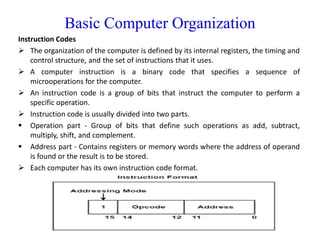 Basic Computer Organization
Instruction Codes
 The organization of the computer is defined by its internal registers, the timing and
control structure, and the set of instructions that it uses.
 A computer instruction is a binary code that specifies a sequence of
microoperations for the computer.
 An instruction code is a group of bits that instruct the computer to perform a
specific operation.
 Instruction code is usually divided into two parts.
 Operation part - Group of bits that define such operations as add, subtract,
multiply, shift, and complement.
 Address part - Contains registers or memory words where the address of operand
is found or the result is to be stored.
 Each computer has its own instruction code format.
 