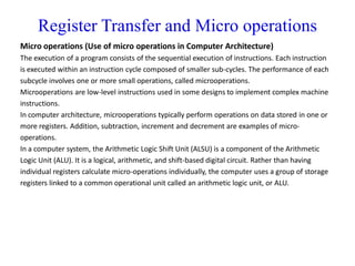 Register Transfer and Micro operations
Micro operations (Use of micro operations in Computer Architecture)
The execution of a program consists of the sequential execution of instructions. Each instruction
is executed within an instruction cycle composed of smaller sub-cycles. The performance of each
subcycle involves one or more small operations, called microoperations.
Microoperations are low-level instructions used in some designs to implement complex machine
instructions.
In computer architecture, microoperations typically perform operations on data stored in one or
more registers. Addition, subtraction, increment and decrement are examples of micro-
operations.
In a computer system, the Arithmetic Logic Shift Unit (ALSU) is a component of the Arithmetic
Logic Unit (ALU). It is a logical, arithmetic, and shift-based digital circuit. Rather than having
individual registers calculate micro-operations individually, the computer uses a group of storage
registers linked to a common operational unit called an arithmetic logic unit, or ALU.
 