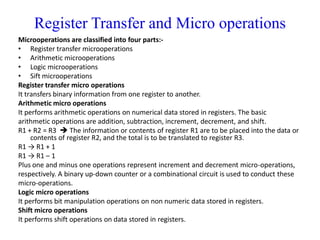 Register Transfer and Micro operations
Microoperations are classified into four parts:-
• Register transfer microoperations
• Arithmetic microoperations
• Logic microoperations
• Sift microoperations
Register transfer micro operations
It transfers binary information from one register to another.
Arithmetic micro operations
It performs arithmetic operations on numerical data stored in registers. The basic
arithmetic operations are addition, subtraction, increment, decrement, and shift.
R1 + R2 = R3  The information or contents of register R1 are to be placed into the data or
contents of register R2, and the total is to be translated to register R3.
R1 → R1 + 1
R1 → R1 – 1
Plus one and minus one operations represent increment and decrement micro-operations,
respectively. A binary up-down counter or a combinational circuit is used to conduct these
micro-operations.
Logic micro operations
It performs bit manipulation operations on non numeric data stored in registers.
Shift micro operations
It performs shift operations on data stored in registers.
 