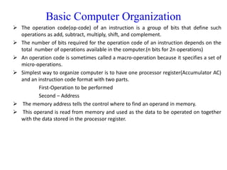Basic Computer Organization
 The operation code(op-code) of an instruction is a group of bits that define such
operations as add, subtract, multiply, shift, and complement.
 The number of bits required for the operation code of an instruction depends on the
total number of operations available in the computer.(n bits for 2n operations)
 An operation code is sometimes called a macro-operation because it specifies a set of
micro-operations.
 Simplest way to organize computer is to have one processor register(Accumulator AC)
and an instruction code format with two parts.
First-Operation to be performed
Second – Address
 The memory address tells the control where to find an operand in memory.
 This operand is read from memory and used as the data to be operated on together
with the data stored in the processor register.
 