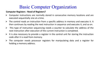 Basic Computer Organization
Computer Registers - Need of Registers?
 Computer instructions are normally stored in consecutive memory locations and are
executed sequentially one at a time.
 The control reads an instruction from a specific address in memory and executes it. It
then continues by reading the next instruction in sequence and executes it, and so on.
 This type of instruction sequencing needs a counter to calculate the address of the
next instruction after execution of the current instruction is completed.
 It is also necessary to provide a register in the control unit for storing the instruction
code after it is read from memory.
 The computer needs processor registers for manipulating data and a register for
holding a memory address.
 