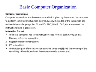 Basic Computer Organization
Computer Instructions:
Computer Instructions are the commands which is given by the user to the computer
to perform some specific function desired. Mostly the codes of the instruction are
written in binary language, i.e: 0’s and 1’s. ADD, JUMP, LOAD, etc are some of the
instructions used in processors.
Instruction Format
 The basic computer has three instruction code formats each having 16 bits
1. Memory reference instructions
2. Register reference instructions
3. I/O instructions
 The opcode part of the instruction contains three bits(3) and the meaning of the
remaining 13 bits depends on the operation code encountered.
 