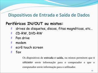 Dispositivos de Entrada e Saída de Dados
Periféricos IN/OUT ou mistos:
   drives de disquetes, discos, fitas magnéticas, etc…
   CD-RW, DVD-RW
   Pen drive
   modem
   ecrã touch screen
   fax
         Os dispositivos de entrada e saída, ou mistos permitem que o
         utilizador envie informação para o computador e que o
         computador envie informação para o utilizador.
                                                                  10
 