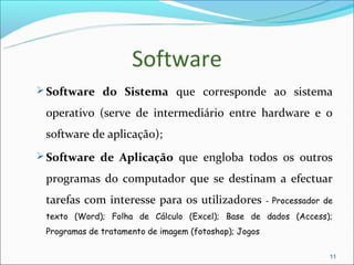 Software
 Software do Sistema que corresponde ao sistema

 operativo (serve de intermediário entre hardware e o
 software de aplicação);
 Software de Aplicação que engloba todos os outros

 programas do computador que se destinam a efectuar
 tarefas com interesse para os utilizadores            - Processador de
 texto (Word); Folha de Cálculo (Excel); Base de dados (Access);
 Programas de tratamento de imagem (fotoshop); Jogos

                                                                      11
 
