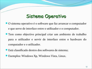 Sistema Operativo
O sistema operativo é o software que faz arrancar o computador

  e que serve de interface entre o utilizador e o computador.
Tem como objectivo principal criar um ambiente de trabalho

  para o utilizador e servir de interface entre o hardware do
  computador e o utilizador.
Está classificado dentro dos softwares de sistema;

Exemplos: Windows Xp, Windows Vista, Linux.



                                                                12
 
