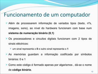 Funcionamento de um computador
 Além de processarem informação de variados tipos (texto, nºs,

  imagens, sons), ao nível do hardware funcionam com base num
  sistema de numeração binário (0,1)
 Os processadores e circuitos digitais funcionam com 2 tipos de

  sinais eléctricos:
    um sinal representa o 0 e outro sinal representa o 1

 As memórias guardam a informação codificada por símbolos

  binários: 0 e 1
 Como este código é formado apenas por algarismos , dá-se o nome

  de código binário.
                                                                13
 