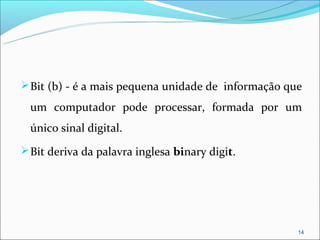  Bit (b) - é a mais pequena unidade de informação que

  um computador pode processar, formada por um
  único sinal digital.
 Bit deriva da palavra inglesa binary digit.




                                                     14
 