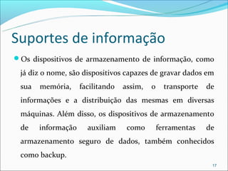Suportes de informação
Os dispositivos de armazenamento de informação, como

 já diz o nome, são dispositivos capazes de gravar dados em
 sua   memória,     facilitando   assim,   o     transporte   de
 informações e a distribuição das mesmas em diversas
 máquinas. Além disso, os dispositivos de armazenamento
 de    informação     auxiliam     como        ferramentas    de
 armazenamento seguro de dados, também conhecidos
 como backup.
                                                               17
 