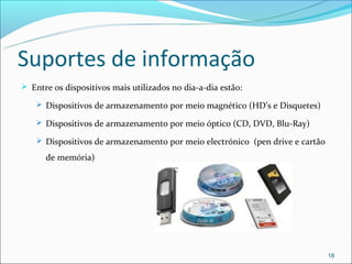 Suportes de informação
 Entre os dispositivos mais utilizados no dia-a-dia estão:

     Dispositivos de armazenamento por meio magnético (HD’s e Disquetes)

     Dispositivos de armazenamento por meio óptico (CD, DVD, Blu-Ray)

     Dispositivos de armazenamento por meio electrónico (pen drive e cartão

      de memória)




                                                                               18
 