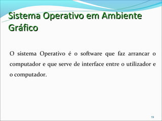 Sistema Operativo em Ambiente
Gráfico

O sistema Operativo é o software que faz arrancar o
computador e que serve de interface entre o utilizador e
o computador.




                                                      19
 