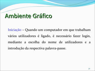 Ambiente Gráfico
 Iniciação – Quando um computador em que trabalham
 vários utilizadores é ligado, é necessário fazer login,
 mediante a escolha do nome de utilizadores e a
 introdução da respectiva palavra-passe.




                                                      21
 