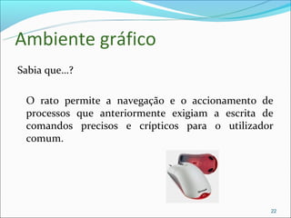 Ambiente gráfico
Sabia que…?

 O rato permite a navegação e o accionamento de
 processos que anteriormente exigiam a escrita de
 comandos precisos e crípticos para o utilizador
 comum.




                                                22
 