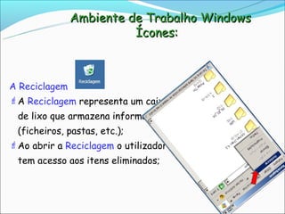 Ambiente de Trabalho Windows
                       Ícones:



A Reciclagem
A Reciclagem representa um caixote
 de lixo que armazena informação
 (ficheiros, pastas, etc.);
Ao abrir a Reciclagem o utilizador
 tem acesso aos itens eliminados;
 