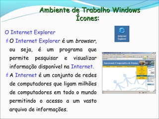 Ambiente de Trabalho Windows
                         Ícones:

O Internet Explorer
O Internet Explorer é um browser,
 ou   seja,    é   um     programa   que
 permite      pesquisar    e   visualizar
 informação disponível na Internet.
A Internet é um conjunto de redes
 de computadores que ligam milhões
 de computadores em todo o mundo
 permitindo o acesso a um vasto
 arquivo de informações.
 