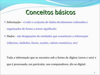 Conceitos básicos
 Informação – é todo o conjunto de dados devidamente ordenados e

  organizados de forma a terem significado

 Dados – são designações de entidades que constituem a informação

  (objectos, símbolos, factos, noções, valores numéricos, etc)




  Toda a informação que se encontra sob a forma de dígitos (zeros e uns) e

  que é processada, em particular, nos computadores, diz-se digital.

                                                                        3
 
