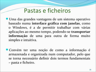 Pastas e ficheiros
Uma das grandes vantagens de um sistema operativo
 baseado numa interface gráfica com janelas, como
 o Windows, é a de permitir trabalhar com várias
 aplicações ao mesmo tempo, podendo-se transportar
 informação de uma para outra de forma muito
 simples e intuitiva.

Convém ter uma noção de como a informação é
 armazenada e organizada num computador, pelo que
 se torna necessário definir dois termos fundamentais
 – pasta e ficheiro.
                                                    35
 