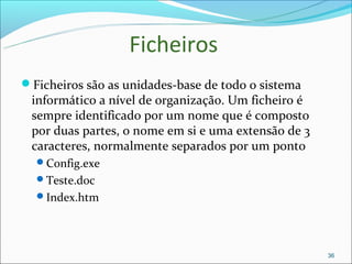 Ficheiros
Ficheiros são as unidades-base de todo o sistema
 informático a nível de organização. Um ficheiro é
 sempre identificado por um nome que é composto
 por duas partes, o nome em si e uma extensão de 3
 caracteres, normalmente separados por um ponto
  Config.exe
  Teste.doc
  Index.htm




                                                     36
 