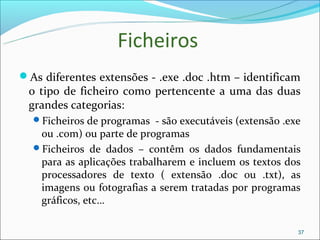 Ficheiros
As diferentes extensões - .exe .doc .htm – identificam
 o tipo de ficheiro como pertencente a uma das duas
 grandes categorias:
  Ficheiros de programas - são executáveis (extensão .exe
   ou .com) ou parte de programas
  Ficheiros de dados – contêm os dados fundamentais
   para as aplicações trabalharem e incluem os textos dos
   processadores de texto ( extensão .doc ou .txt), as
   imagens ou fotografias a serem tratadas por programas
   gráficos, etc…

                                                         37
 