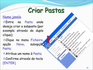 Criar Pastas
Numa janela
Entre    na Pasta onde
deseja criar a subpasta (por
exemplo através do duplo
clique);
Clique no menu Ficheiro,
opção      Novo,   subopção
Pasta;
Atribua um nome à Pasta;
Confirme através da tecla
[ENTER].
                                  40
 