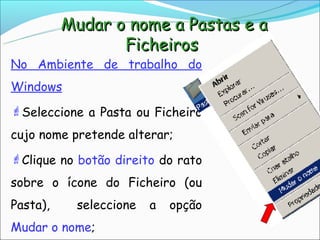 Mudar o nome a Pastas e a
                 Ficheiros
No Ambiente de trabalho do
Windows
Seleccione a Pasta ou Ficheiro

cujo nome pretende alterar;
Clique no botão direito do rato

sobre o ícone do Ficheiro (ou
Pasta),    seleccione   a   opção
Mudar o nome;
 