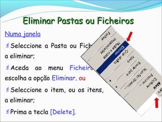 Eliminar Pastas ou Ficheiros
Numa janela
Seleccione a Pasta ou Ficheiro
a eliminar;
Aceda        ao   menu   Ficheiro   e
escolha a opção Eliminar. ou
Seleccione o item, ou os itens,
a eliminar;
Prima a tecla [Delete].
 