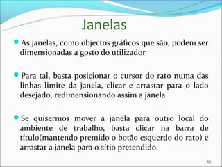 Janelas
As janelas, como objectos gráficos que são, podem ser
 dimensionadas a gosto do utilizador

Para tal, basta posicionar o cursor do rato numa das
 linhas limite da janela, clicar e arrastar para o lado
 desejado, redimensionando assim a janela

Se quisermos mover a janela para outro local do
 ambiente de trabalho, basta clicar na barra de
 título(mantendo premido o botão esquerdo do rato) e
 arrastar a janela para o sítio pretendido.
                                                      45
 