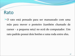 Rato
 O rato está pensado para ser manuseado com uma

 mão para mover o ponteiro (também chamado de
 cursor - a pequena seta) no ecrã do computador. Um
 rato padrão possui dois botões e uma roda entre eles.




                                                         47
 