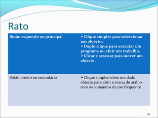 Rato
Botão esquerdo ou principal   Clique simples para seleccionar
                              um objecto;
                              Duplo clique para executar um
                              programa ou abrir um trabalho,
                              Clicar e arrastar para mover um
                              objecto.



Botão direito ou secundário   Clique simples sobre um dado
                              objecto para abrir o menu de atalho
                              com os comandos de uso frequente




                                                                    48
 