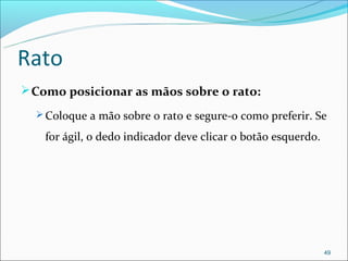 Rato
 Como posicionar as mãos sobre o rato:
   Coloque a mão sobre o rato e segure-o como preferir. Se

   for ágil, o dedo indicador deve clicar o botão esquerdo.




                                                              49
 