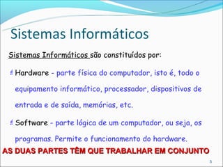 Sistemas Informáticos
 Sistemas Informáticos são constituídos por:

  Hardware - parte física do computador, isto é, todo o

  equipamento informático, processador, dispositivos de

  entrada e de saída, memórias, etc.

  Software - parte lógica de um computador, ou seja, os

  programas. Permite o funcionamento do hardware.
AS DUAS PARTES TÊM QUE TRABALHAR EM CONJUNTO
                                                           5
 