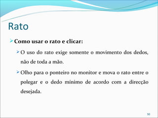 Rato
 Como usar o rato e clicar:
   O uso do rato exige somente o movimento dos dedos,

    não de toda a mão.
   Olho para o ponteiro no monitor e mova o rato entre o

    polegar e o dedo mínimo de acordo com a direcção
    desejada.



                                                        50
 