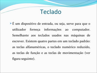Teclado
 É um dispositivo de entrada, ou seja, serve para que o

 utilizador   forneça   informações   ao   computador.
 Semelhante aos teclados usados nas máquinas de
 escrever. Existem quatro partes em um teclado padrão:
 as teclas alfanuméricas, o teclado numérico reduzido,
 as teclas de função e as teclas de movimentação (ver
 figura seguinte).
 