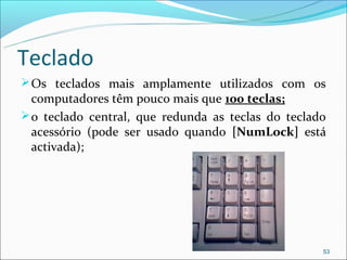 Teclado
 Os teclados mais amplamente utilizados com os
  computadores têm pouco mais que 100 teclas;
 o teclado central, que redunda as teclas do teclado
  acessório (pode ser usado quando [NumLock] está
  activada);




                                                    53
 
