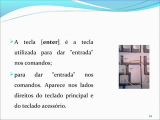  A tecla [enter] é a tecla

 utilizada para dar "entrada"
 nos comandos;
 para   dar     "entrada"   nos
 comandos. Aparece nos lados
 direitos do teclado principal e
 do teclado acessório.
                                   54
 