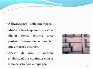  A [backspace] volta um espaço;

 Muito utilizada quando se está a

  digitar   texto,   retorna    uma
  posição removendo o carácter
  que antecede o cursor.
 Apesar    de   usar   o      mesmo
  símbolo, não a confunda com a
  tecla de seta para a esquerda.
                                       56
 