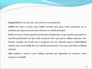  [kapsLock] fixa na caixa alta para escrever em maiúsculas.

 [shift] esta tecla é neutra como [ctrl], servindo para gerar letras maiúsculas ou os

   símbolos que aparecem acima dos números no teclado principal;
 [ctrl] esta tecla é neutra quando pressionada isoladamente (o que significa que pode ser

   mantida pressionada sem que nada aconteça). Serve para gerar códigos especiais, com
   funções variadas, de acordo com o programa em uso. Quando aparece [ctrl]+[letra]
   significa que a tecla [ctrl] deve ser mantida pressionada e um toque será dado na [letra]
   indicada.
 [alt] também é neutra e gera códigos especiais que dependem do contexto, como

   acontece com [ctrl].



                                                                                           59
 