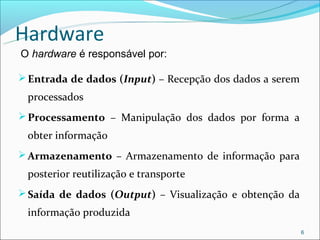 Hardware
O hardware é responsável por:

 Entrada de dados (Input) – Recepção dos dados a serem
 processados
 Processamento – Manipulação dos dados por forma a
 obter informação
 Armazenamento – Armazenamento de informação para
 posterior reutilização e transporte
 Saída de dados (Output) – Visualização e obtenção da
 informação produzida
                                                          6
 