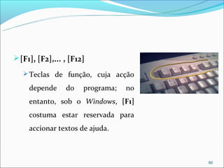  [F1], [F2],... , [F12]
    Teclas de função, cuja acção

     depende     do    programa;   no
     entanto, sob o Windows, [F1]
     costuma estar reservada para
     accionar textos de ajuda.



                                        60
 