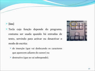  [ins]

 Tecla cuja função depende do programa,

  costuma ser usada quando há entradas de
  texto, servindo para activar ou desactivar o
  modo de escrita:
    de inserção (que vai deslocando os caracteres

     que aparecem adiante do cursor) ou
    destrutivo (que os vai sobrepondo).




                                                     61
 