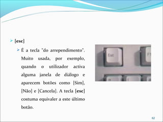  [esc]

    É a tecla "do arrependimento".

     Muito    usada,   por   exemplo,
     quando    o   utilizador   activa
     alguma janela de diálogo e
     aparecem botões como [Sim],
     [Não] e [Cancela]. A tecla [esc]
     costuma equivaler a este último
     botão.

                                         62
 