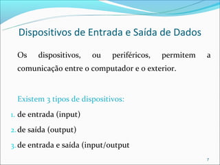 Dispositivos de Entrada e Saída de Dados
 Os     dispositivos,   ou   periféricos,   permitem   a
 comunicação entre o computador e o exterior.


 Existem 3 tipos de dispositivos:
1. de entrada (input)

2. de saída (output)

3. de entrada e saída (input/output
                                                       7
 