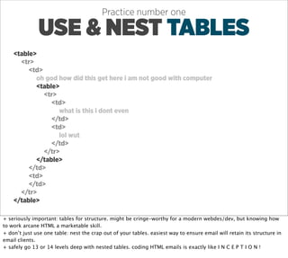 Practice number one

               USE & NEST TABLES
    <table>
      <tr>
         <td>
           oh god how did this get here i am not good with computer
           <table>
              <tr>
                <td>
                   what is this i dont even
                </td>
                <td>
                   lol wut
                </td>
              </tr>
           </table>
         </td>
         <td>
         </td>
      </tr>
    </table>

+ seriously important: tables for structure. might be cringe-worthy for a modern webdes/dev, but knowing how
to work arcane HTML a marketable skill.
+ don’t just use one table: nest the crap out of your tables. easiest way to ensure email will retain its structure in
email clients.
+ safely go 13 or 14 levels deep with nested tables. coding HTML emails is exactly like I N C E P T I O N !
 